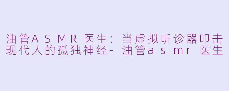 油管ASMR医生：当虚拟听诊器叩击现代人的孤独神经-油管asmr医生