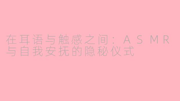 在耳语与触感之间:ASMR与自我安抚的隐秘仪式