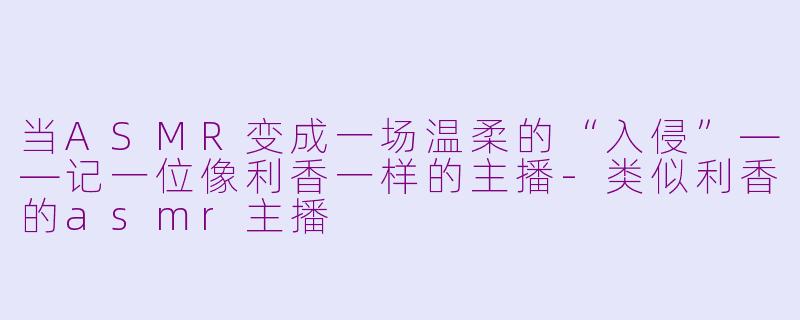 当ASMR变成一场温柔的“入侵”——记一位像利香一样的主播-类似利香的asmr主播