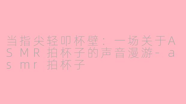 当指尖轻叩杯壁：一场关于ASMR拍杯子的声音漫游-asmr拍杯子