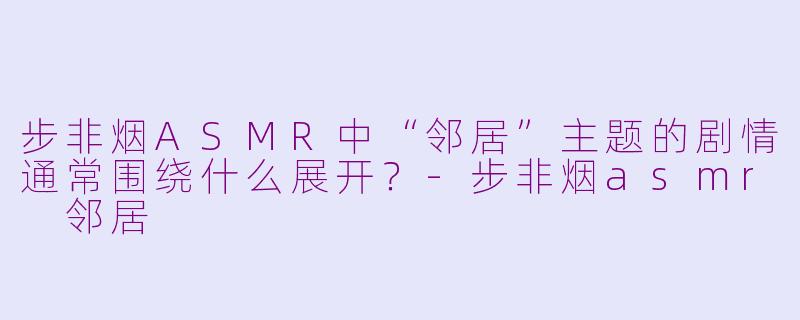 步非烟ASMR中“邻居”主题的剧情通常围绕什么展开？-步非烟asmr 邻居