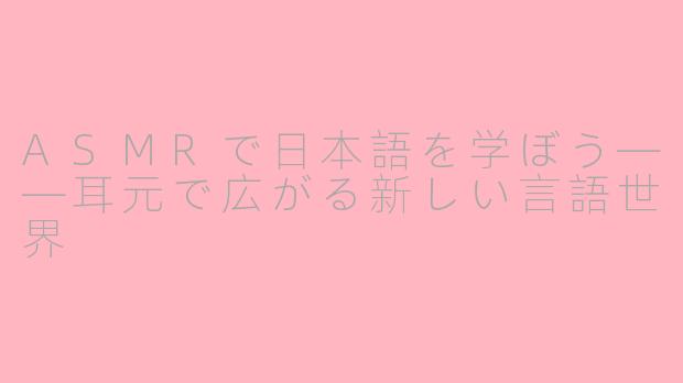 ASMRで日本語を学ぼう——耳元で広がる新しい言語世界