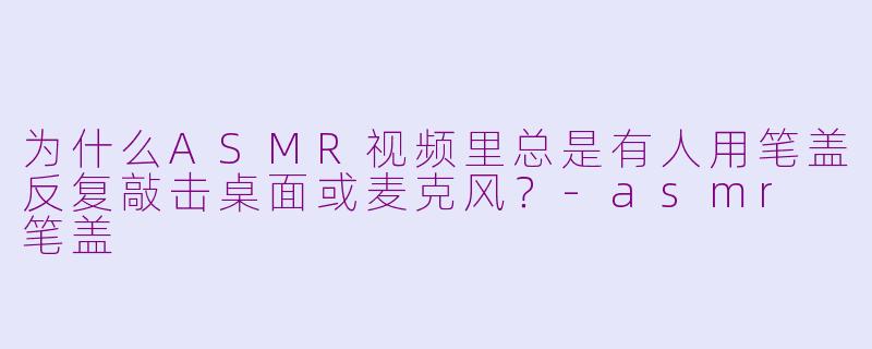 为什么ASMR视频里总是有人用笔盖反复敲击桌面或麦克风?-asmr 笔盖