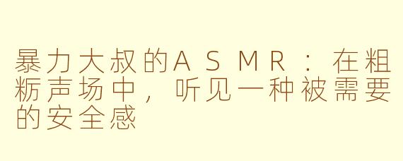 暴力大叔的ASMR:在粗粝声场中,听见一种被需要的安全感