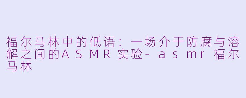 福尔马林中的低语：一场介于防腐与溶解之间的ASMR实验-asmr福尔马林