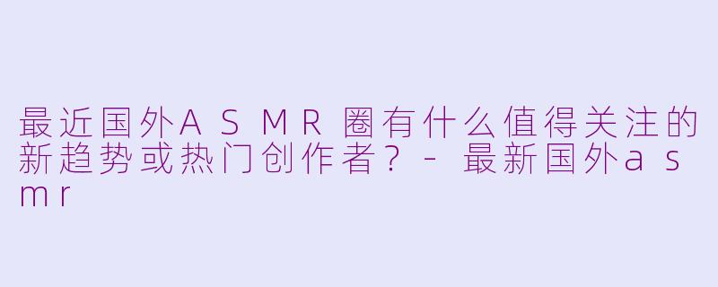 最近国外ASMR圈有什么值得关注的新趋势或热门创作者?-最新国外asmr