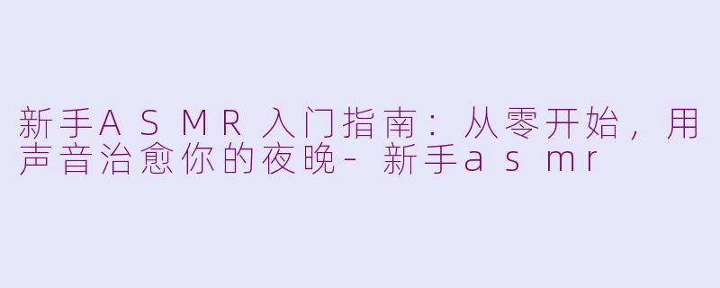 新手ASMR入门指南:从零开始,用声音治愈你的夜晚-新手asmr