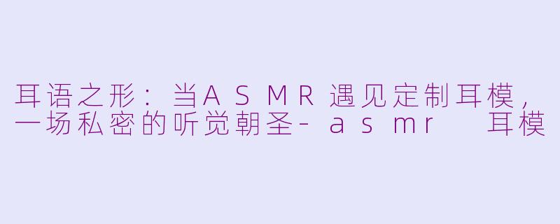 耳语之形:当ASMR遇见定制耳模,一场私密的听觉朝圣-asmr 耳模