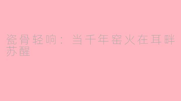 瓷骨轻响：当千年窑火在耳畔苏醒