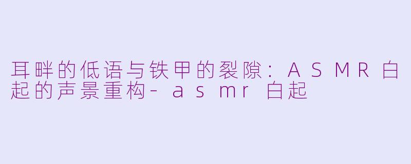 耳畔的低语与铁甲的裂隙:ASMR白起的声景重构-asmr白起