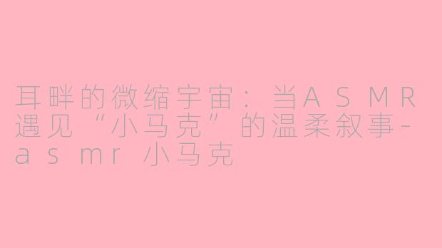 耳畔的微缩宇宙：当ASMR遇见“小马克”的温柔叙事-asmr小马克