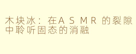 木块冰：在ASMR的裂隙中聆听固态的消融
