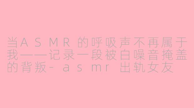 当ASMR的呼吸声不再属于我——记录一段被白噪音掩盖的背叛-asmr出轨女友
