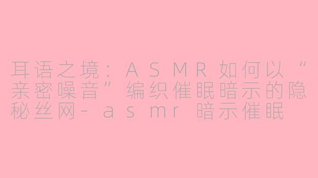 耳语之境:ASMR如何以“亲密噪音”编织催眠暗示的隐秘丝网-asmr暗示催眠