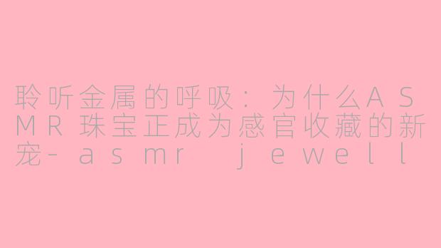 聆听金属的呼吸:为什么ASMR珠宝正成为感官收藏的新宠-asmr jewellery