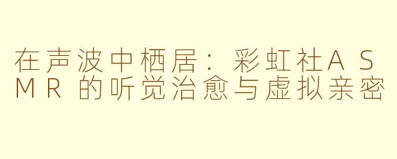在声波中栖居:彩虹社ASMR的听觉治愈与虚拟亲密