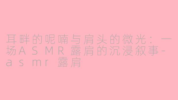 耳畔的呢喃与肩头的微光:一场ASMR露肩的沉浸叙事-asmr露肩
