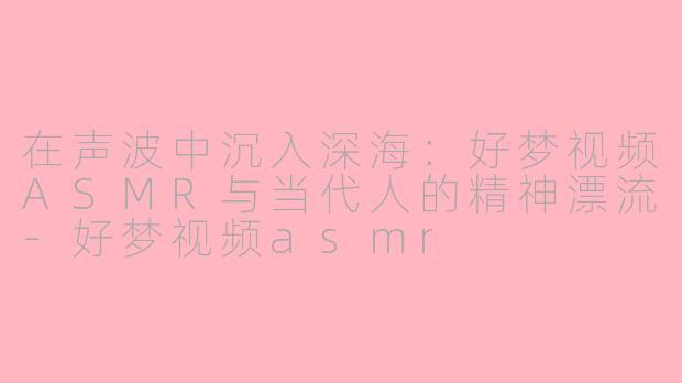 在声波中沉入深海:好梦视频ASMR与当代人的精神漂流-好梦视频asmr