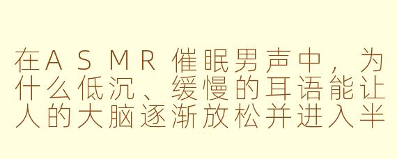 在ASMR催眠男声中，为什么低沉、缓慢的耳语能让人的大脑逐渐放松并进入半睡状态？