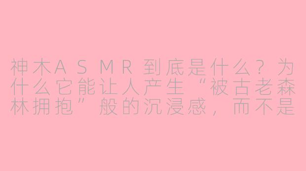 神木ASMR到底是什么?为什么它能让人产生“被古老森林拥抱”般的沉浸感,而不是像普通白噪音那样容易腻?