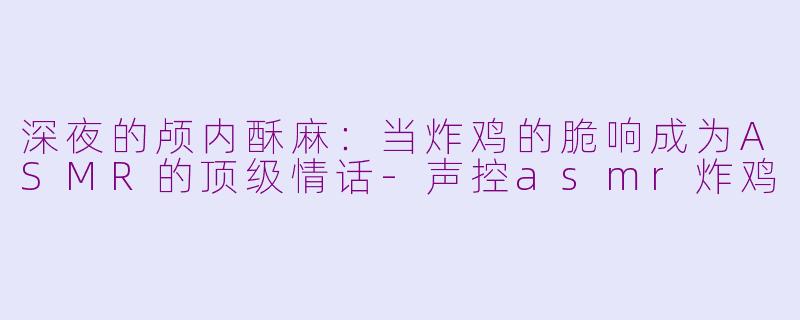 深夜的颅内酥麻:当炸鸡的脆响成为ASMR的顶级情话-声控asmr炸鸡
