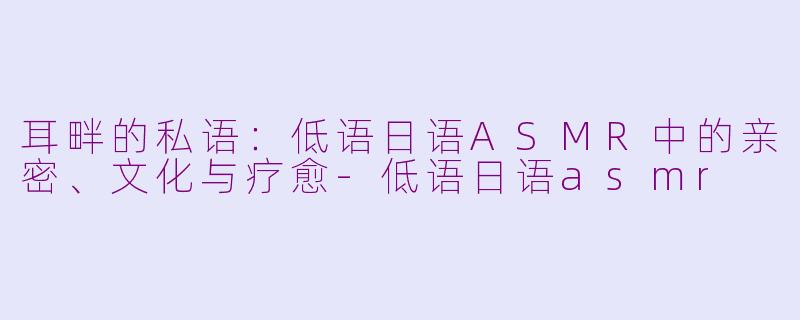 耳畔的私语:低语日语ASMR中的亲密、文化与疗愈-低语日语asmr