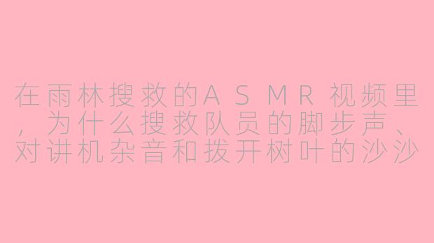 在雨林搜救的ASMR视频里,为什么搜救队员的脚步声、对讲机杂音和拨开树叶的沙沙声,比背景的暴雨声更让人感到紧张?-asmr雨林搜救