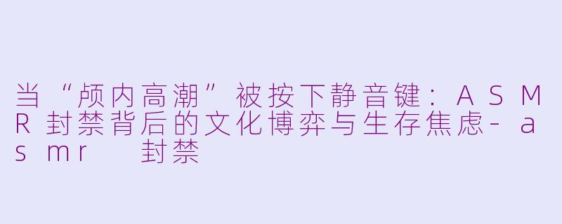 当“颅内高潮”被按下静音键:ASMR封禁背后的文化博弈与生存焦虑-asmr 封禁