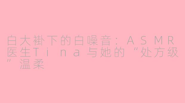 白大褂下的白噪音：ASMR医生Tina与她的“处方级”温柔