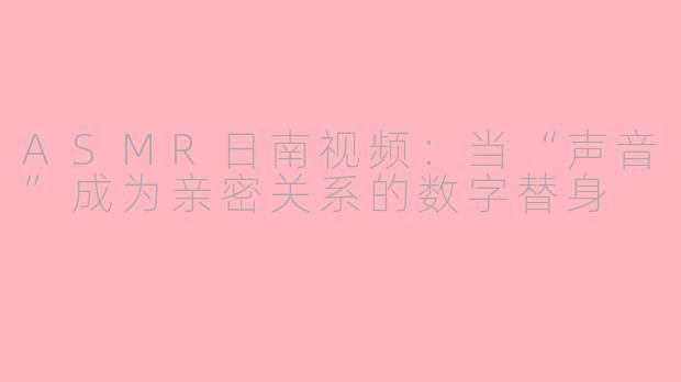 ASMR日南视频：当“声音”成为亲密关系的数字替身