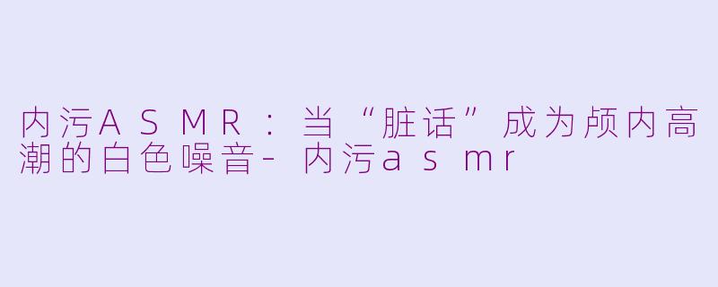 内污ASMR：当“脏话”成为颅内高潮的白色噪音-内污asmr