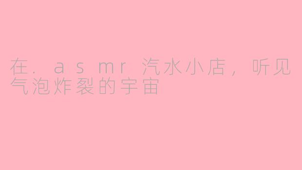在.asmr汽水小店,听见气泡炸裂的宇宙