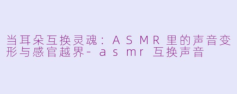 当耳朵互换灵魂:ASMR里的声音变形与感官越界-asmr互换声音