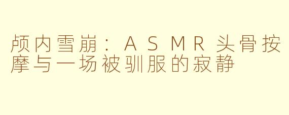 颅内雪崩:ASMR头骨按摩与一场被驯服的寂静