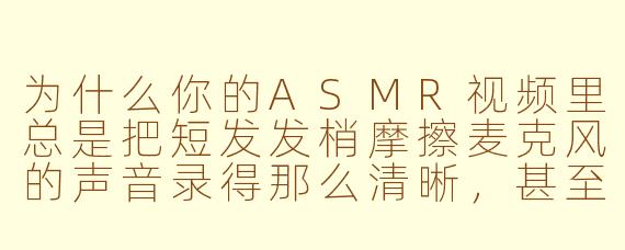 为什么你的ASMR视频里总是把短发发梢摩擦麦克风的声音录得那么清晰,甚至比耳语还响?