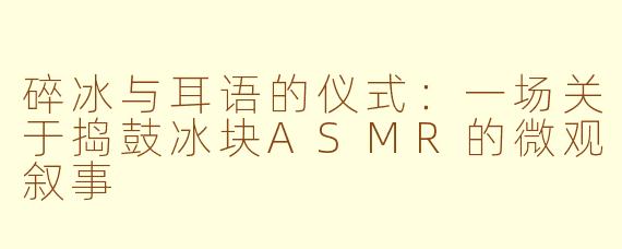 碎冰与耳语的仪式：一场关于捣鼓冰块ASMR的微观叙事