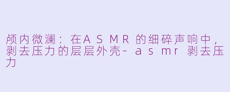 颅内微澜:在ASMR的细碎声响中,剥去压力的层层外壳-asmr剥去压力