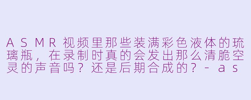ASMR视频里那些装满彩色液体的琉璃瓶,在录制时真的会发出那么清脆空灵的声音吗?还是后期合成的?-asmr琉璃瓶