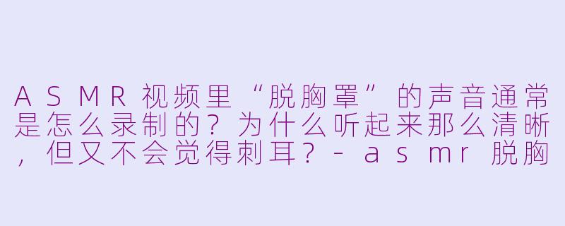 ASMR视频里“脱胸罩”的声音通常是怎么录制的?为什么听起来那么清晰,但又不会觉得刺耳?-asmr脱胸罩