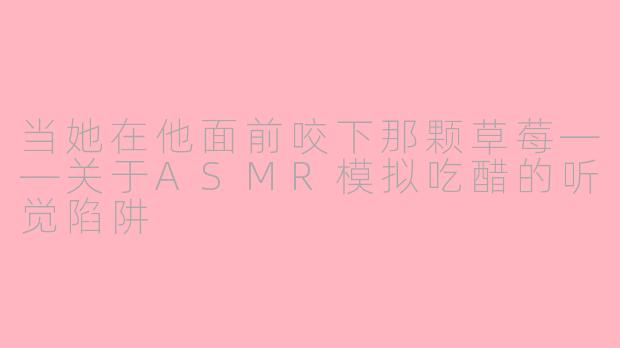 当她在他面前咬下那颗草莓——关于ASMR模拟吃醋的听觉陷阱