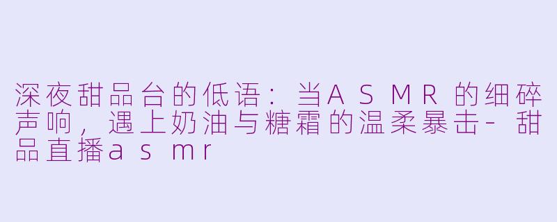 深夜甜品台的低语：当ASMR的细碎声响，遇上奶油与糖霜的温柔暴击-甜品直播asmr