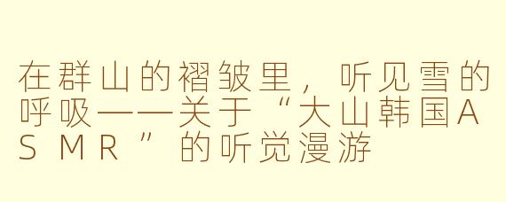在群山的褶皱里,听见雪的呼吸——关于“大山韩国ASMR”的听觉漫游