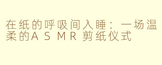在纸的呼吸间入睡:一场温柔的ASMR剪纸仪式