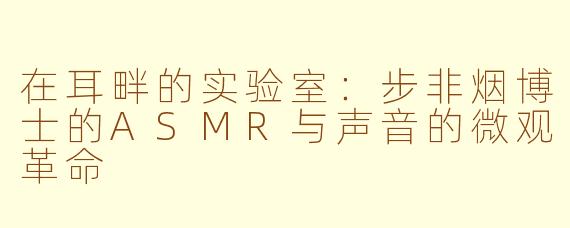 在耳畔的实验室：步非烟博士的ASMR与声音的微观革命