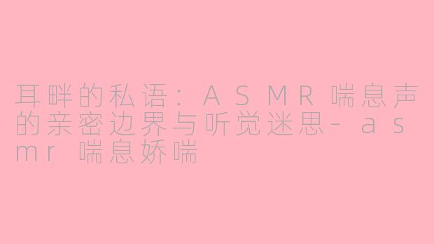 耳畔的私语:ASMR喘息声的亲密边界与听觉迷思-asmr喘息娇喘