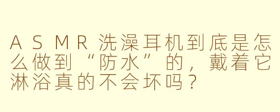 ASMR洗澡耳机到底是怎么做到“防水”的,戴着它淋浴真的不会坏吗?