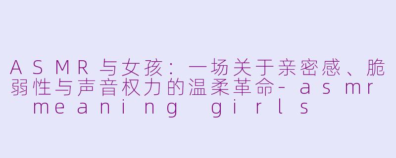 ASMR与女孩：一场关于亲密感、脆弱性与声音权力的温柔革命-asmr meaning girls