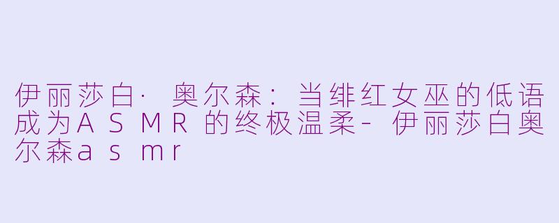 伊丽莎白·奥尔森:当绯红女巫的低语成为ASMR的终极温柔-伊丽莎白奥尔森asmr