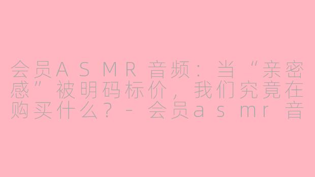 会员ASMR音频:当“亲密感”被明码标价,我们究竟在购买什么?-会员asmr音频