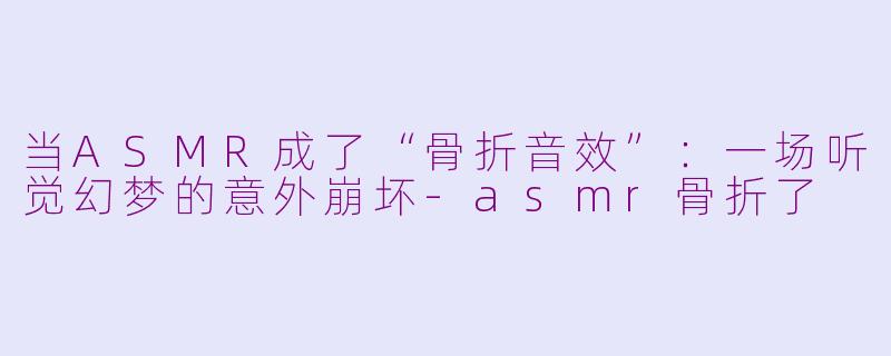 当ASMR成了“骨折音效”：一场听觉幻梦的意外崩坏-asmr骨折了